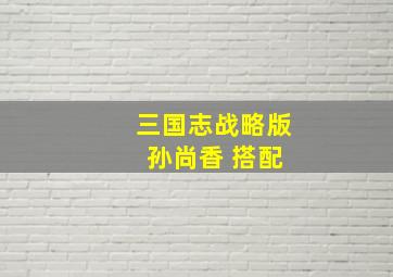 三国志战略版 孙尚香 搭配